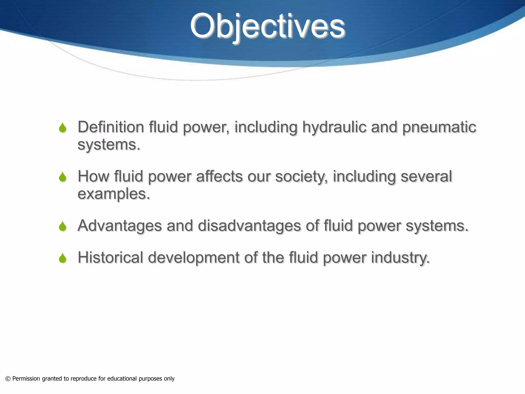 Objectives
 Definition fluid power, including hydraulic and pneumatic
systems.
 How fluid power affects our society, including several
examples.
 Advantages and disadvantages of fluid power systems.
 Historical development of the fluid power industry.
© Permission granted to reproduce for educational purposes only
 