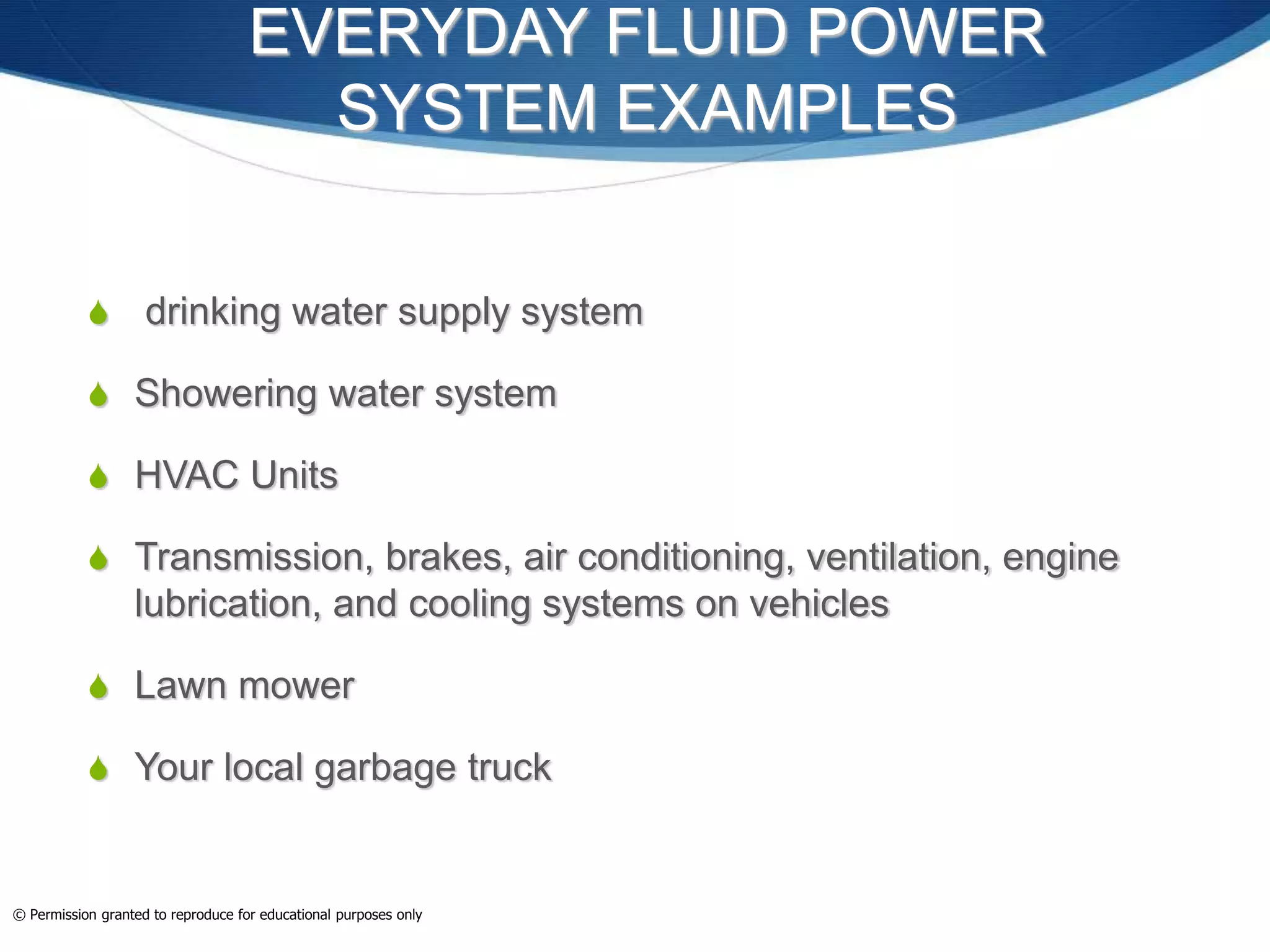EVERYDAY FLUID POWER
SYSTEM EXAMPLES
 drinking water supply system
 Showering water system
 HVAC Units
 Transmission, brakes, air conditioning, ventilation, engine
lubrication, and cooling systems on vehicles
 Lawn mower
 Your local garbage truck
© Permission granted to reproduce for educational purposes only
 