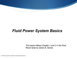 Fluid Power System Basics
This lesson follows Chapter 1 and 2 in the Fluid
Power book by James R. Daines
© Permission granted to reproduce for educational purposes only
 