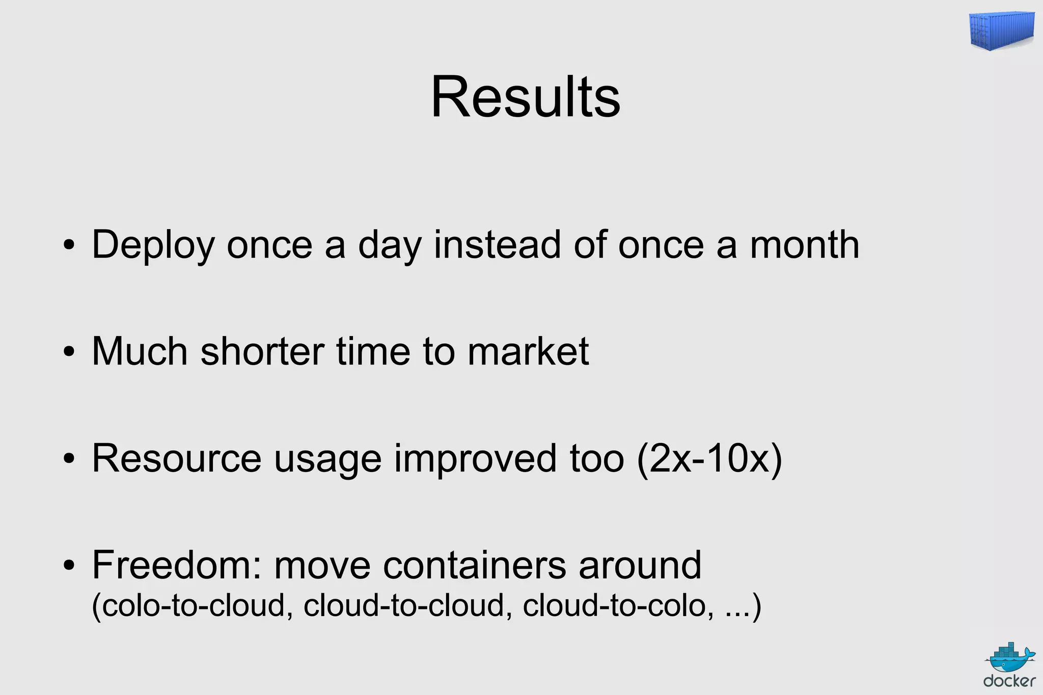 Results
● Deploy once a day instead of once a month
● Much shorter time to market
● Resource usage improved too (2x-10x)
● Freedom: move containers around
(colo-to-cloud, cloud-to-cloud, cloud-to-colo, ...)
 