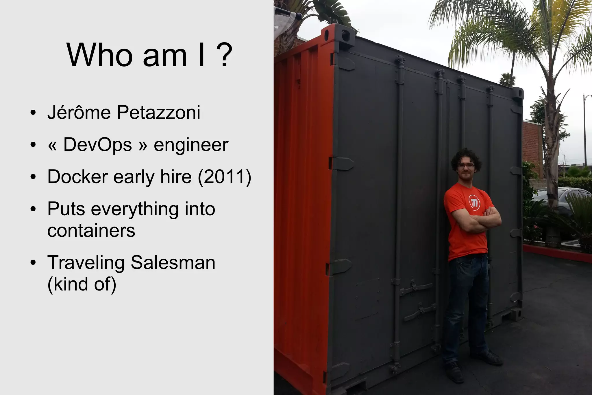 Who am I ?
● Jérôme Petazzoni
● « DevOps » engineer
● Docker early hire (2011)
● Puts everything into
containers
● Traveling Salesman
(kind of)
 