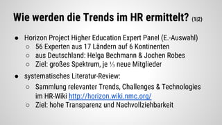 Wie werden die Trends im HR ermittelt? (1|2)
● Horizon Project Higher Education Expert Panel (E.-Auswahl)
○ 56 Experten aus 17 Ländern auf 6 Kontinenten
○ aus Deutschland: Helga Bechmann & Jochen Robes
○ Ziel: großes Spektrum, je ⅓ neue Mitglieder
● systematisches Literatur-Review:
○ Sammlung relevanter Trends, Challenges & Technologies
im HR-Wiki http://horizon.wiki.nmc.org/
○ Ziel: hohe Transparenz und Nachvollziehbarkeit
 