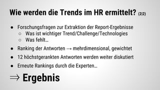 Wie werden die Trends im HR ermittelt? (2|2)
● Forschungsfragen zur Extraktion der Report-Ergebnisse
○ Was ist wichtiger Trend/Challenge/Technologies
○ Was fehlt…
● Ranking der Antworten → mehrdimensional, gewichtet
● 12 höchstgerankten Antworten werden weiter diskutiert
● Erneute Rankings durch die Experten…
⇒ Ergebnis
 