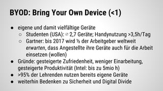BYOD: Bring Your Own Device (<1)
● eigene und damit vielfältige Geräte
○ Studenten (USA): ∅ 2,7 Geräte; Handynutzung >3,5h/Tag
○ Gartner: bis 2017 wird ½ der Arbeitgeber weltweit
erwarten, dass Angestellte ihre Geräte auch für die Arbeit
einsetzen (wollen)
● Gründe: gesteigerte Zufriedenheit, weniger Einarbeitung,
gesteigerte Produktivität (Intel: bis zu 5mio h)
● >95% der Lehrenden nutzen bereits eigene Geräte
● weiterhin Bedenken zu Sicherheit und Digital Divide
 