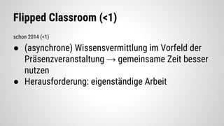 Flipped Classroom (<1)
schon 2014 (<1)
● (asynchrone) Wissensvermittlung im Vorfeld der
Präsenzveranstaltung → gemeinsame Zeit besser
nutzen
● Herausforderung: eigenständige Arbeit
 