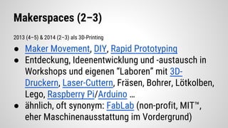 Makerspaces (2–3)
2013 (4–5) & 2014 (2–3) als 3D-Printing
● Maker Movement, DIY, Rapid Prototyping
● Entdeckung, Ideenentwicklung und -austausch in
Workshops und eigenen “Laboren” mit 3D-
Druckern, Laser-Cuttern, Fräsen, Bohrer, Lötkolben,
Lego, Raspberry Pi/Arduino …
● ähnlich, oft synonym: FabLab (non-profit, MIT™,
eher Maschinenausstattung im Vordergrund)
 