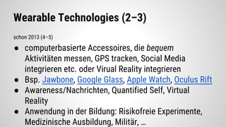 Wearable Technologies (2–3)
schon 2013 (4–5)
● computerbasierte Accessoires, die bequem
Aktivitäten messen, GPS tracken, Social Media
integrieren etc. oder Virual Reality integrieren
● Bsp. Jawbone, Google Glass, Apple Watch, Oculus Rift
● Awareness/Nachrichten, Quantified Self, Virtual
Reality
● Anwendung in der Bildung: Risikofreie Experimente,
Medizinische Ausbildung, Militär, …
 