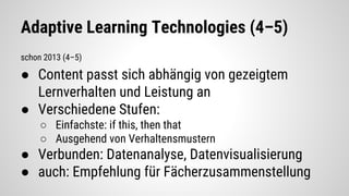 Adaptive Learning Technologies (4–5)
schon 2013 (4–5)
● Content passt sich abhängig von gezeigtem
Lernverhalten und Leistung an
● Verschiedene Stufen:
○ Einfachste: if this, then that
○ Ausgehend von Verhaltensmustern
● Verbunden: Datenanalyse, Datenvisualisierung
● auch: Empfehlung für Fächerzusammenstellung
 