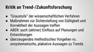 Kritik an Trend-/Zukunftsforschung
● “Graustufe” der wissenschaftlichen Verfahren
● Maßnahmen zur Sicherstellung von Gültigkeit und
Korrektheit der Aussagen treffen
● ABER: auch (aktiver) Einfluss auf Planungen und
Entwicklungen
● überzeugendes methodisches Vorgehen vs.
unsystematische, plakative Aussagen zu Trends
 