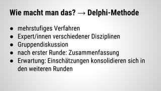 Wie macht man das? → Delphi-Methode
● mehrstufiges Verfahren
● Expert/innen verschiedener Disziplinen
● Gruppendiskussion
● nach erster Runde: Zusammenfassung
● Erwartung: Einschätzungen konsolidieren sich in
den weiteren Runden
 