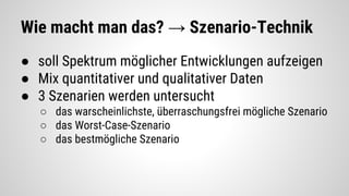 Wie macht man das? → Szenario-Technik
● soll Spektrum möglicher Entwicklungen aufzeigen
● Mix quantitativer und qualitativer Daten
● 3 Szenarien werden untersucht
○ das warscheinlichste, überraschungsfrei mögliche Szenario
○ das Worst-Case-Szenario
○ das bestmögliche Szenario
 