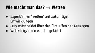 Wie macht man das? → Wetten
● Expert/innen “wetten” auf zukünftige
Entwicklungen
● Jury entscheidet über das Eintreffen der Aussagen
● Wettkönig/innen werden gekührt
 