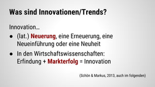 Was sind Innovationen/Trends?
Innovation…
● (lat.) Neuerung, eine Erneuerung, eine
Neueinführung oder eine Neuheit
● In den Wirtschaftswissenschaften:
Erfindung + Markterfolg = Innovation
(Schön & Markus, 2013, auch im folgenden)
 