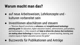 Warum macht man das?
● auf neue Arbeitsweisen, Lehrkonzepte und -
kulturen vorbereitet sein
● Investitionen abschätzen und steuern
→ “[Horizon Report] constitutes a reference and straightforward technology-
planning guide for educators, higher education leaders, administrators, policamakers,
and technologists. […] this research will help to inform the choices that institutions
are making about technology to improve, support, or extend teaching, learning, and
creative inquiry in higher education across the globe”
● Buzzwords für Publikationen und Anträge
 