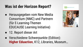 Was ist der Horizon Report?
● Herausgegeben vom New Media
Consortium (NMC) und Partnern
(für E-Learning-Themen
EDUCAUSE Learning Initiative)
● 12. Report dieser Art
● Verschiedene Schwerpunkte (Edition):
Higher Eduaction, K12, Libraries, Museum…
 