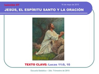 16 de mayo de 2015
JESÚS, EL ESPÍRITU SANTO Y LA ORACIÓN
TEXTO CLAVE: Lucas 11:9, 10
Escuela Sabática – 2do. Trimestre de 2015
Lección 07
 