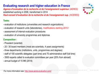 Tasks:
- evaluation of institutions (universities and research organizations)
- evaluation of research units (laboratories), modifications startiing 2015 !
- assessment of internal evaluation procedures
- evaluation of university programmes and diplomas
Composition :
- President (scientist)
- 25 / 30 board members (most are scientists, 4 years assignments)
- three departments (institutions, units, programmes and degrees)
- staff of 100 scientific delegates (part time) and 70 administrative staff (full time)
- 3500 experts called to evaluation committees per year (20% from abroad)
- annual budget of 15 M€ (2014)
Evaluating research and higher education in France
Agence d’evaluation de la recherche et de l’enseignement supérieur (AERES)
established working in 2006, transformed in 2014
Haut conseil d’evaluation de la recherche et de l’enseignement sup. (HCERES)
For more information see: http://www.aeres-evaluation.com/
 