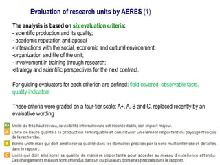 The analysis is based on six evaluation criteria:
- scientific production and its quality;
- academic reputation and appeal
- interactions with the social, economic and cultural environment;
-organization and life of the unit;
- involvement in training through research;
-strategy and scientific perspectives for the next contract.
For guiding evaluators for each criterion are defined: field covered, observable facts,
quality indicators
These criteria were graded on a four-tier scale: A+, A, B and C, replaced recently by an
evaluative wording
Evaluation of research units by AERES (1)
 