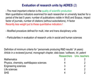 - The most important criterion is the quality of scientific production
Main quantitative indicators examined for each researcher or university teacher for a
period of the last 5 years: number of publications visible in WoS and Scopus, impact
factor of journals, number of citations (without autocitations), H factor
Recently less weight put to these quantitative indicators !
- Modified procedure defined for multi, inter and trans disciplinary units
- Particularities in evaluation of research units in social and human sciences
Evaluation of research units by AERES (2)
Definition of minimum criteria for “personnels producing R&D results” (4 years)
Article in a reviewed journal, monograph chapter, data base / software, int. patent
Researchers Univ. teachers
Mathematics 2 2
Physics, chemistry, earth&space sciences 4 2
Engineering sciences 3 2
Life sciences 4 2
SHS 4 2
 