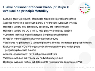 Hlavní odlišnosti francouzského přístupu k
evaluaci od principů Metodiky
Evaluaci zajišt‘uje robustní organizace hrající i roli akreditační komise
Absence hlavních a oborových panelů a hodnocení vybraných výstupů
Hodnotící výbory jsou definovány specificky pro jednu evaluaci
Hodnotící výbory pro VO a její VJ mají překryv ale nejsou totožné
Výzkumná jednotka musí být totožná s organizační jednotkou
U větších jednotek jsou evaluaované jednotlivé týmy
Větší důraz na prezentaci i) vědecké politiky a činnosti ii) strategie pro příští kontrakt
Evaluační proces VO a VJ organizován chronologicky v pěti vlnách podle
geografických oblastí Francie
Absence „známkování“, nově nahrazeno narativem
Výsledek evaluace má značný vliv na tvorbu nových míst
Důsledky evaluace mohou být dalekosáhlé (restrukturace či rozpuštění VJ)
7
 