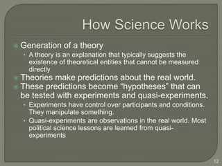  Generation of a theory
• A theory is an explanation that typically suggests the
existence of theoretical entities that cannot be measured
directly
 Theories make predictions about the real world.
 These predictions become “hypotheses” that can
be tested with experiments and quasi-experiments.
• Experiments have control over participants and conditions.
They manipulate something.
• Quasi-experiments are observations in the real world. Most
political science lessons are learned from quasi-
experiments
12
 