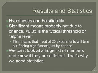 Hypotheses and Falsifiability
Significant means probably not due to
chance. <0.05 is the typical threshold or
“alpha level”
• This means that 1 out of 20 experiments will turn
out finding significance just by chance!
We can’t look at a huge list of numbers
and know if they are different. That’s why
we need statistics.
13
 