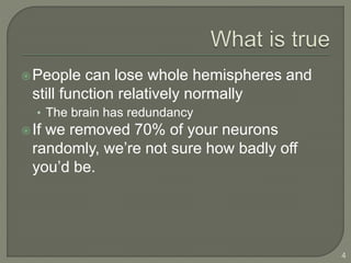 People can lose whole hemispheres and
still function relatively normally
• The brain has redundancy
If we removed 70% of your neurons
randomly, we’re not sure how badly off
you’d be.
4
 