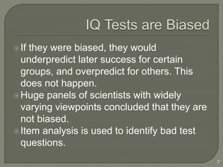 If they were biased, they would
underpredict later success for certain
groups, and overpredict for others. This
does not happen.
Huge panels of scientists with widely
varying viewpoints concluded that they are
not biased.
Item analysis is used to identify bad test
questions.
7
 
