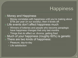  Money and Happiness
• Money correlates with happiness until you’re making about
$75k per year (in our society), then it levels off.
 Life events don’t affect happiness much
• Winners of lotteries and people who become paraplegic
have happiness changes that only last months
• Things that do affect us: divorce, getting fired
 Much of your happiness (roughly 60%) is genetic
 There are two kinds of happiness:
• Pleasure, day-to-day
• Life satisfaction
8
 