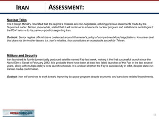 ASSESSMENT:
Nuclear Talks
The Foreign Ministry reiterated that the regime’s missiles are non-negotiable, echoing previous statements made by the
Supreme Leader. Tehran, meanwhile, stated that it will continue to advance its nuclear program and install more centrifuges if
the P5+1 returns to its previous position regarding Iran.
Outlook: Senior regime officials have coalesced around Khamenei’s policy of compartmentalized negotiations. A nuclear deal
that does not tie-in other issues, i.e. Iran’s missiles, thus constitutes an acceptable accord for Tehran.
Military and Security
Iran launched its fourth domestically produced satellite named Fajr last week, making it the first successful launch since the
Navid Elm-o Sanat in February 2012. It is probable there have been at least two failed launches of the Fajr in the last several
years, along with multiple delays in its launch schedule. It is unclear whether the Fajr is successfully in orbit, despite state-run
Iranian media confirmation.
Outlook: Iran will continue to work toward improving its space program despite economic and sanctions-related impediments.
11
IRAN
 