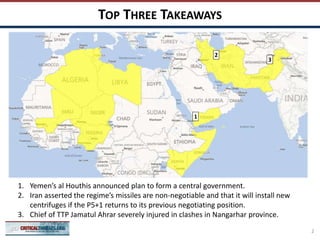 TOP THREE TAKEAWAYS
2
1
2
1. Yemen’s al Houthis announced plan to form a central government.
2. Iran asserted the regime’s missiles are non-negotiable and that it will install new
centrifuges if the P5+1 returns to its previous negotiating position.
3. Chief of TTP Jamatul Ahrar severely injured in clashes in Nangarhar province.
3
 