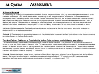 ASSESSMENT:
Al Qaeda Network
Al Qaeda may be looking to compete with the Islamic State in Iraq and al Sham (ISIS) by encouraging low-level attacks by its
followers in the West. The Charlie Hebdo attack, claimed by AQAP, may provide both momentum to the movement and
propaganda for al Qaeda to push for such attacks. Despite competition with ISIS, the al Qaeda network will continue to direct
resources to the Iraq-Syria front to support the Sunni populations there. The loss of AQAP senior leader Harith bin Ghazi al
Nadhari will affect al Qaeda’s ability to message to potential fighters, since he regularly spoke to the issue, especially that
fighters in Iraq-Syria should avoid adopting ISIS’s practice of killing Muslims who do not subscribe to its version of Islam.
Jordanian officials released al Qaeda-aligned ideologue Abu Muhammad al Maqdisi from prison. Maqdisi is expected to
denounce ISIS in an exclusive interview.
Outlook: Al Qaeda seeks to reassert its relevance in the global jihadist movement and will try to influence the decision-making
of foreign fighters in the Iraq-Syria conflict.
Tehrik-e-Taliban Pakistan, al Qaeda in the Indian Subcontinent, and al Qaeda associates
The Pakistani military continues to consistently target Tehrik-e-Taliban Pakistan (TTP) militants in ground operations and air
strikes in tribal and urban areas of Pakistan. The TTP’s leadership is under significant pressure as U.S. and Pakistani airstrikes
target TTP leaders on both sides of the Afghanistan and Pakistan border. Chief of TTP Jamatul Ahrar, Omar Khalid Khorasani,
was severely injured in clashes with Afghan security forces in the Nangarhar province, signaling increased cooperation between
Pakistani and Afghan forces on targeting TTP militants.
Outlook: PakMil operations, drone strikes continue in North/South Waziristan, Khyber/Orakzai Agencies, and across Afghan
border. The tempo of militant attacks may falter in response to intensified anti-TTP operations. AQIS continues media
operations and may launch additional spectacular attacks, possibly in conjunction with TTP.
3
AL QAEDA
 