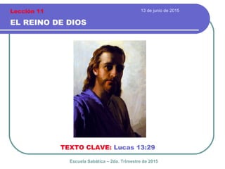 13 de junio de 2015
EL REINO DE DIOS
TEXTO CLAVE: Lucas 13:29
Escuela Sabática – 2do. Trimestre de 2015
Lección 11
 