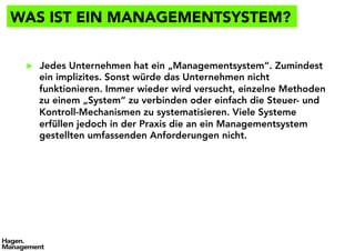 WAS IST EIN MANAGEMENTSYSTEM?
▶  Jedes Unternehmen hat ein „Managementsystem“. Zumindest
ein implizites. Sonst würde das Unternehmen nicht
funktionieren. Immer wieder wird versucht, einzelne Methoden
zu einem „System“ zu verbinden oder einfach die Steuer- und
Kontroll-Mechanismen zu systematisieren. Viele Systeme
erfüllen jedoch in der Praxis die an ein Managementsystem
gestellten umfassenden Anforderungen nicht.
 