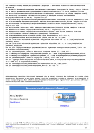 Авторское право © 2015, J’son & Partners Consulting. СМИ могут использовать текст, графики и данные, содержащиеся в данном обзоре
рынка, только с использованием ссылки на источник информации – J’son & Partners Consulting или с активной ссылкой на портал JSON TV
www.json.tv
™ J’son & Partners [зарегистрированная торговая марка] 10
Рис. 39 Как по Вашему мнению, на протяжении следующих 12 месяцев Вы будете пользоваться мобильным
интернетом
Рис. 40 Частота пользования поисковыми приложениями со смартфона и планшетного ПК, Россия, 1 квартал 2014 года
Рис. 41 Частота пользования видео приложениями со смартфона и планшетного ПК, Россия, 1 квартал 2014 года
Рис. 42 Частота пользования социальными сетями со смартфона и планшетного ПК, Россия, 1 квартал 2014год
Рис. 43 Число установленных и активно-используемых (за последние 30 дней) приложений на
смартфоне/планшетном ПК, Россия, 1 квартал 2014 года
Рис. 44 Количество установленных платных приложений на смартфоне и планшетном ПК, Россия, 1 квартал 2014 года
Рис. 45 Использование поисковых приложений с помощью своего смартфона/планшета, Россия, 1 квартал 2014 года
Рис. 46 Посещение сайтов для просмотра онлайн видео с помощью своего смартфона/планшета, Россия, 1
квартал 2014 года
Рис. 47 Посещение социальных сетей с помощью своего смартфона/планшета, Россия, 1 квартал 2014 года
Рис. 48 Места пользования смартфоном/планшетом, Россия, 1 квартал 2014 года
Рис. 49 Места пользования смартфоном/планшетом за последние 7 дней, Россия, 1 квартал 2014 года
Рис. 50 Насколько Вы согласны с каждым из приведенных утверждений?
Рис. 51 Количество активных абонентов сотовой связи, млн абонентов, 2012 – 2014 гг.
Рис. 52 Суммарный трафик мобильной передачи данных, трлн МБ, 2012 – 2014 гг.
Рис. 53. Объем рынка мобильных терминалов в натуральном выражении, 2012 – 3 кв. 2014 (в квартальной
динамике), млн шт.
Рис. 54. Объем рынка мобильных терминалов в денежном выражении, 2012 – 3 кв. 2014 (в квартальной
динамике), млрд долл.
Рис. 55. Доля смартфонов в общих продажах мобильных терминалов в натуральном выражении, 2012 – 3 кв.
2014 (в квартальной динамике)
Рис. 56. Динамика средней стоимости мобильного телефона, Россия, 2012 – 3 кв. 2014 г.
Рис. 57. Объем рынка смартфонов в натуральном выражении, 2012 – 3 кв. 2014 (в квартальной динамике), млн шт.
Рис. 58. Объем рынка смартфонов в денежном выражении, 2012 – 3 кв. 2014 (в квартальной динамике), млрд долл.
Рис. 59. Динамика средней стоимости смартфона, $, Россия, 2012 – 3 кв. 2014
Рис. 60. Структура рынка смартфонов по операционным системам, % от продаж в натуральном выражении,
2012 – 3 кв. 2014 (в квартальной динамике)
Рис. 61. Прогноз российского рынка мобильных терминалов, млн шт., 2013-2017 гг.
Рис. 62. Прогноз российского рынка смартфонов, млн шт., 2013-2017 гг.
Информационный бюллетень подготовлен компанией J'son & Partners Consulting. Мы прилагаем все усилия, чтобы
предоставлять фактические и прогнозные данные, полностью отражающие ситуацию и имеющиеся в распоряжении на
момент выхода материала. J'son & Partners Consulting оставляет за собой право пересматривать данные после публикации
отдельными игроками новой официальной информации.
______________
За дополнительной информацией обращайтесь:
Павел Ермолич
Коммерческий директор
Pavel@json.ru
www.json.ru
 