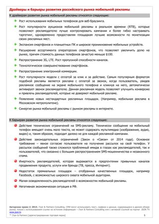 Авторское право © 2015, J’son & Partners Consulting. СМИ могут использовать текст, графики и данные, содержащиеся в данном обзоре
рынка, только с использованием ссылки на источник информации – J’son & Partners Consulting или с активной ссылкой на портал JSON TV
www.json.tv
™ J’son & Partners [зарегистрированная торговая марка] 5
Драйверы и барьеры развития российского рынка мобильной рекламы
К драйверам развития рынка мобильной рекламы относятся следующие:
Рост использования мобильных телефонов для веб-браузинга.
Рост популярности аукционов мобильной рекламы в реальном времени (RTB), которые
позволяют рекламодателю лучше контролировать кампании и более гибко настраивать
таргетинг, одновременно предоставляя площадкам лучшие возможности по монетизации
своих рекламных мест.
Экспансия смартфонов и планшетных ПК и широкое проникновение мобильных устройств.
Расширение ассортимента операторских смартфонов, что позволяет увеличить долю на
рынке, причем стоимость данных телефонов зачастую меньше $100.
Распространение 3G, LTE. Рост пропускной способности каналов.
Технологическое совершенствование смартфонов.
Распространение электронной коммерции.
Рост популярности модели с оплатой за клик и за действие. Самым популярным форматом
подобной рекламы является реклама с оплатой за звонок, когда пользователь, увидев
рекламное сообщение на экране мобильного телефона и кликнув на него, автоматически
активирует звонок рекламодателю. Данная рекламная модель позволяет улучшить конверсию
и привлечь рекламодателей, которые не доверяют мобильной рекламе.
Появление новых нестандартных рекламных площадок. (Например, мобильная реклама в
Московском метрополитене).
Синергия рынка мобильной рекламы с рынком рекламы в интернете.
К барьерам развития рынка мобильной рекламы относятся следующие:
Действие технических ограничений на SMS-рекламу. Технически сообщение на мобильный
телефон вмещает очень мало текста, не может содержать мультимедиа (изображения, аудио,
видео) и, таким образом, подходит далеко не для каждой рекламной кампании.
Действие законодательных ограничений (Закон о «Связи» от 2014 года). Основное
требование – явное согласие пользователя на получение рассылок на свой телефон. У
рассылок сообщений также сложился проблемный имидж в глазах как рекламодателей, так и
пользователей, что связанно с большим распространением SMS-мошенничества и незаконного
спама.
Инертность рекламодателей, которая выражается в предпочтении привычных каналов
продвижения продукта, услуги или бренда (ТВ, пресса, Интернет).
Недостаток премиальных площадок – отобранных качественных площадок, например
Facebook, с возможностью широкого охвата мобильной аудитории.
Малая осведомленность рекламодателей о возможностях мобильной рекламы.
Негативная экономическая ситуация в РФ.
 