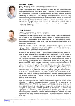 Авторское право © 2015, J’son & Partners Consulting. СМИ могут использовать текст, графики и данные, содержащиеся в данном обзоре
рынка, только с использованием ссылки на источник информации – J’son & Partners Consulting или с активной ссылкой на портал JSON TV
www.json.tv
™ J’son & Partners [зарегистрированная торговая марка] 7
Александр Гладько
QIWI, Менеджер группы анализа потребительских данных
«Как и большинство участников рекламного рынка, мы прогнозируем общий
спад объема рекламных инвестиций в 2015 г. Однако, на этом фоне наиболее
востребованными становятся те виды рекламы, которые позволят адресно
обращаться к надежным и потенциально заинтересованным клиентам при
невысокой стоимости одного контакта. Безусловно, речь идет о качественной
таргетированной рекламе, к разряду которой относится реклама на платежных
терминалах. На протяжении уже многих лет терминалы используются в
качестве медийной платформы, а также выполняют роль инструмента
performance marketing.»
Тимур Капитонов
AdCamp, Директор по маркетингу и продажам
«Мобильная реклама перешла из разряда нового медиа в неотъемлемую часть
digital-стратегии при продвижении бренда, выводе на рынок нового продукта,
увеличения узнаваемости или нацеленности на перфоманс-маркетинг,
призванного увеличить продажи. Безусловно, кризисные явления застали весь
рынок и все сферы жизни.
Особенно заметно снизила активность автомобильная отрасль в зимний
период, в связи с волатильностью курса рубля, но в то же время очень
активизировались девелоперы и фармацевтика.
По данным TNS за декабрь 2014 г., доля пользователей мобильных устройств,
хотя бы раз в месяц использовавших интернет, составляет 68% по России и
73% по Москве (от пользователей интернета в целом). Данный факт говорит
уже о действительных тектонических сдвигах на рынке мобильного рынка; в
2015 году мы прогнозируем рост объемов не менее чем в два раза по
сравнению с 2014 годом, невзирая на санкции и кризис в экономике России. C
развитием новых технологий мультиплатформенности будут размываться
границы между web и mobile, т.к. клиентов интересуют конкретные результаты
и оптимизированные расходы на закупку трафика. Мобильную рекламу
отличает также и то, что она релевантна, всегда доступна пользователю,
относительно низкий рекламный шум, более высокий CTR и низкая стоимость
показа, чем в web. В 2014 году уже опробовали и оценили мобильную рекламу
как крупные клиенты P&G, Unilever, Hyundai-Kia, так и российские бренды
Мегафон, ФСК Лидер и пр.
Наша компания делает ставку на доступные цены для клиентов, прозрачность
мобильного трафика, совершенствование технологий и таргетинга в
собственной системе AdCamp, индивидуальный подход к каждому заказчику, а
также делает акцент на нестандарты и разработку креатива, интерактивных
баннеров и лэндингов. AdCamp работает с западными и восточными
партнерами и клиентами, хотя приоритетным считает для себя именно
российский рынок. Мы видим для себя и мобильного рынка рекламы большие
перспективы по росту, увеличению оборотов и подключению новых ресурсов в
2015 году!»
 