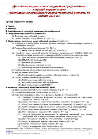 Авторское право © 2015, J’son & Partners Consulting. СМИ могут использовать текст, графики и данные, содержащиеся в данном обзоре
рынка, только с использованием ссылки на источник информации – J’son & Partners Consulting или с активной ссылкой на портал JSON TV
www.json.tv
™ J’son & Partners [зарегистрированная торговая марка] 8
Детальные результаты исследования представлены
в полной версии отчета
«Исследование российского рынка мобильной рекламы по
итогам 2014 г.»
Пример содержания отчета:
1. Резюме
2. Введение
3. Классификация и терминология рынка мобильной рекламы
4. Обзор мирового рынка мобильной рекламы
4.1. Тенденции рынка мобильной рекламы
4.2. Объемы и динамика рынка, прогноз, 2012-2017 гг.
5. Обзор и анализ российского рынка мобильной рекламы, 2014-2017 гг.
5.1. Структура и участники рынка мобильной рекламы: операторы, контент-провайдеры, крупные и
независимые агентства
5.2. Российский рынок мобильной рекламы, 2012-2017 гг.
5.2.1. Объем рынка мобильной рекламы в России, 2012-2014 гг.
5.3. Российский рынок мобильной рекламы по каналам распространения: SMS/MMS, USSD, Cell
Broadcast, реклама в приложениях, брендированный мобильный контент, специальные акции
5.3.1. Доля мобильных каналов на рынке мобильной рекламы Россия, 2012-2017 гг.
5.3.2. SMS/MMS, Cell Broadcast / USSD
5.3.3. Реклама в приложениях
5.3.4. Брендированный мобильный контент
5.3.5. Специальные акции и интегрированные кампании (BTL)
5.4. Российский рынок мобильной рекламы в приложениях по платформам
5.5. Кейсы и примеры реализации
5.5.1. Описание успешных российских кейсов мобильной рекламы и маркетинга
5.6. Прогноз развития рынка мобильной рекламы
5.6.1. Глобальные тренды мобильной рекламы
5.6.2. Российские тренды рынка мобильной рекламы
5.6.3. Прогноз развития рынка, 2014-2017 гг.
6. Характеристика целевой аудитории мобильных медиа
6.1. Объем пользователей мобильного интернета в России, 2012-2014 гг.
6.2. Пользователи смартфонов по платформам, 2012-2014 гг.
6.3. Параметры использования различными функциями смартфона и планшетного ПК
6.3.1. Активные пользователи мобильного интернета на планшетных ПК, демография,
параметры, 1 квартал 2014 года
6.3.2. Частота использования мобильного интернета на планшетных ПК, 1 квартал 2014 года
6.3.3. Частота пользования поисковыми приложениями на планшетных ПК, 1 квартал 2014 года
6.3.4. Частота пользования видео приложениями на планшетных ПК, 1 квартал 2014 года
6.3.5. Частота пользования социальными сетями на планшетных ПК, 1 квартал 2014 года
6.3.6. Опыт использования планшетного ПК , 1 квартал 2014 года
6.3.7. Число установленных на планшетном ПК мобильных приложений, доля платных
приложений, доля активно используемых приложений, 1 квартал 2014 года
6.3.8. Опыт использования смартфона и планшетного ПК, 1 квартал 2014 года
6.3.9. Частота использования мобильного интернета, 1 квартал 2014 года
6.3.10. Частота использования поиска, 1 квартал 2014 года
6.3.11. Частота использования видео, 1 квартал 2014 года
 