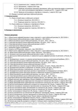 Авторское право © 2015, J’son & Partners Consulting. СМИ могут использовать текст, графики и данные, содержащиеся в данном обзоре
рынка, только с использованием ссылки на источник информации – J’son & Partners Consulting или с активной ссылкой на портал JSON TV
www.json.tv
™ J’son & Partners [зарегистрированная торговая марка] 9
6.3.12. Социальные сети, 1 квартал 2014 года
6.3.13. Приложения, 1 квартал 2014 года
6.3.14. Наиболее популярные поисковые приложения, сайты для просмотра видео и социальные
сети, места использования смартфонов и планшетных ПК , 1 квартал 2014 года
6.3.15. Привычка использования смартфона и планшета, 1 квартал 2014 года
6.4. Выводы о целевой аудитории мобильной рекламы
7. Смежные рынки
7.1. Рынок сотовой связи и мобильного интернет
7.1.1. Основные показатели, 2012-2014 гг.
7.1.2. Тенденции развития и прогноз, 2014-2017 гг.
7.2. Рынок мобильных телефонов и смартфонов в России
7.2.1. Основные показатели, 2013-2014 гг.
7.2.2. Тенденции развития и прогноз, 2014-2017 гг.
8. Выводы и заключения
Список рисунков
Рис. 1. Объем рынка цифровой рекламы в мире, млрд долл. и доля мобильной рекламы,%, 2012-2018 гг.
Рис. 2. Объем рынка мобильной рекламы в мире, млрд долл., 2012-2018 гг.
Рис. 3. Объем российского рынка мобильной рекламы, млн долл., 2012 – 2017 гг.
Рис. 4. Структура российского рынка мобильной рекламы, млн долл., 2012 – 2017 гг.
Рис. 5. Структура российского рынка мобильной рекламы в 2014 г.
Рис. 6. Структура рынка мобильной рекламы
Рис. 7. Изменение модели потребления
Рис. 8. Затраты на RTB-рекламу, млрд долл., мир, 2010-2016 гг.
Рис. 9. Объем рынка цифровой рекламы в мире, млрд долл. и доля мобильной рекламы,%, 2012-2018 гг.
Рис. 10. Объем рынка мобильной рекламы в мире, млрд долл., 2012-2018 гг.
Рис. 11. Основные участники рынка мобильной рекламы в мире, %, 2012-2014 гг.
Рис. 12. Доля рынка мобильной рекламы от совокупного рынка цифровой рекламы по регионам, в России, %,
2012-2018 гг.
Рис. 13. Распределение «кликов» по каналам распространения рекламы в региональной разбивке, 2013 г.
Рис. 14. Объем российского рынка мобильной рекламы, млн долл., 2012 – 2014 гг.
Рис. 15. Структура российского рынка мобильной рекламы, млн долл., 2014 – 2017 гг.
Рис. 16. Структура российского рынка мобильной рекламы в 2014 г.
Рис. 17. Доля мобильных каналов на рынке мобильной рекламы, млн долл., Россия, 2012-2017 гг.
Рис. 18. Распределение рекламы в сообщениях по каналам, Россия, млн долл., 2012-2017 гг.
Рис. 19. Объем рынка рекламы в приложениях, млн долл., Россия, 2012-2017 гг.
Рис. 20. Распределение долей трансляции рекламы в приложениях по операционным системам, 2014 г.
Рис. 21. Распределение долей трансляции рекламы в мобильном интернете по браузерам, 2014 г.
Рис. 22. Объем российского рынка мобильной рекламы, млн долл., 2014 – 2017 гг.
Рис. 23. Структура российского рынка мобильной рекламы, млн долл., 2014 – 2017 гг.
Рис. 24 Активная абонентская база мобильной передачи данных, млн SIM-карт, 2012 – 2014 гг.
Рис. 25 Общий наличный парк смартфонов в России в разбивке по операционным системам, млн штук, 2012 – 2014гг.
Рис. 26 Общие демографические характеристики пользователя планшетного ПК, Россия, 1 квартал 2014 года
Рис. 27 Общие демографические характеристики пользователя планшетного ПК, Россия, 1 квартал 2014 года
Рис. 28 Частота использования мобильного интернета на планшетных ПК, Россия, 1 квартал 2014 года
Рис. 29 Частота пользования поисковыми приложениями на планшетных ПК, Россия, 1 квартал 2014 года
Рис. 30 Частота пользования видео приложениями на планшетных ПК, Россия, 1 квартал 2014 года
Рис. 31 Частота пользования социальными сетями на планшетных ПК, Россия, 1 квартал 2014 года
Рис. 32 Опыт использования планшетного ПК, Россия, 1 квартал 2014 года
Рис. 33 Число установленных на планшетном ПК мобильных приложений, Россия, 1 квартал 2014 года
Рис. 34 Число установленных платных приложений на планшетном ПК, Россия, 1 квартал 2014 года
Рис. 35 Является ли Ваш смартфон/планшет Вашим первым смартфоном/планшетом?
Рис. 36 Опыт использования смартфона/планшета, Россия, 1 квартал 2014 года
Рис. 37 Частота использования мобильного интернета со смартфона и планшетного ПК, Россия, 1 квартал 2014 года
Рис. 38 Сколько раз вчера Вы выходили в интернет с помощью своего смартфона/планшета?
 