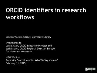 ORCID identifiers in research
workflows
Simeon Warner, Cornell University Library
with thanks to
Laure Haak, ORCID Executive Director and
Josh Brown, ORCID Regional Director, Europe
for slides and comments
NISO Webinar:
Authority Control: Are You Who We Say You Are?
February 11, 2015
 