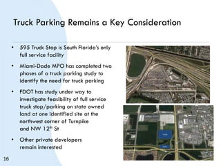 Truck Parking Remains a Key Consideration
• 595 Truck Stop is South Florida’s only
full service facility
• Miami-Dade MPO has completed two
phases of a truck parking study to
identify the need for truck parking
• FDOT has study under way to
investigate feasibility of full service
truck stop/parking on state owned
land at one identified site at the
northwest corner of Turnpike
and NW 12th St
• Other private developers
remain interested Auto
Truck
16
 
