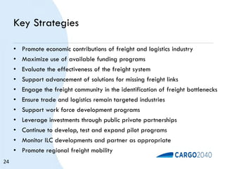 Key Strategies
• Promote economic contributions of freight and logistics industry
• Maximize use of available funding programs
• Evaluate the effectiveness of the freight system
• Support advancement of solutions for missing freight links
• Engage the freight community in the identification of freight bottlenecks
• Ensure trade and logistics remain targeted industries
• Support work force development programs
• Leverage investments through public private partnerships
• Continue to develop, test and expand pilot programs
• Monitor ILC developments and partner as appropriate
• Promote regional freight mobility
24
 