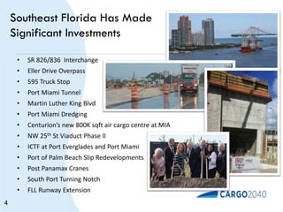 Southeast Florida Has Made
Significant Investments
• SR 826/836 Interchange
• Eller Drive Overpass
• 595 Truck Stop
• Port Miami Tunnel
• Martin Luther King Blvd
• Port Miami Dredging
• Centurion’s new 800K sqft air cargo centre at MIA
• NW 25th St Viaduct Phase II
• ICTF at Port Everglades and Port Miami
• Port of Palm Beach Slip Redevelopments
• Post Panamax Cranes
• South Port Turning Notch
• FLL Runway Extension
4
 
