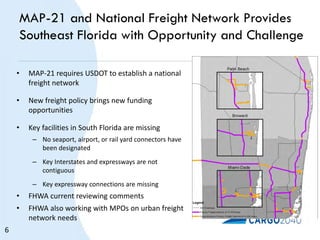 MAP-21 and National Freight Network Provides
Southeast Florida with Opportunity and Challenge
• MAP-21 requires USDOT to establish a national
freight network
• New freight policy brings new funding
opportunities
• Key facilities in South Florida are missing
– No seaport, airport, or rail yard connectors have
been designated
– Key Interstates and expressways are not
contiguous
– Key expressway connections are missing
• FHWA current reviewing comments
• FHWA also working with MPOs on urban freight
network needs
6
 