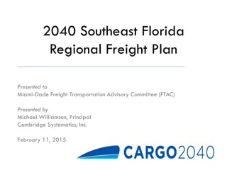 2040 Southeast Florida
Regional Freight Plan
Presented to
Miami-Dade Freight Transportation Advisory Committee (FTAC)
Presented by
Michael Williamson, Principal
Cambridge Systematics, Inc.
February 11, 2015
 
