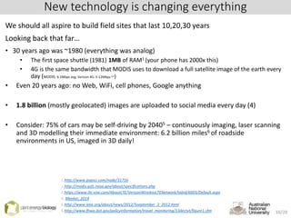 New technology is changing everything
We should all aspire to build field sites that last 10,20,30 years
Looking back that far…
• 30 years ago was ~1980 (everything was analog)
• The first space shuttle (1981) 1MB of RAM1 (your phone has 2000x this)
• 4G is the same bandwidth that MODIS uses to download a full satellite image of the earth every
day (MODIS: 6.1Mbps avg; Verizon 4G: 5-12Mbps 2,3)
• Even 20 years ago: no Web, WiFi, cell phones, Google anything
• 1.8 billion (mostly geolocated) images are uploaded to social media every day (4)
• Consider: 75% of cars may be self-driving by 20405 – continuously imaging, laser scanning
and 3D modelling their immediate environment: 6.2 billion miles6 of roadside
environments in US, imaged in 3D daily!
1.http://www.popsci.com/node/31716
2.http://modis.gsfc.nasa.gov/about/specifications.php
3.https://www.lte.vzw.com/AboutLTE/VerizonWirelessLTENetwork/tabid/6003/Default.aspx
4. Meeker, 2014
5.http://www.ieee.org/about/news/2012/5september_2_2012.html
6.http://www.fhwa.dot.gov/policyinformation/travel_monitoring/13dectvt/figure1.cfm 10/20
 