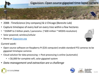 Gigavision: Open source gigapixel time-lapse camera
• 2008 - TimeScience (my company) & U Chicago (Borevitz Lab)
• Capture timelapse of every leaf on every tree within a few hectares
• ~250MP to 3 billion pixels / panorama (~600 million * MODIS resolution)
• Solar powered; wireless/cellular
• Demo at Gigavision.org
Current work:
• Open source software on Raspberry PI ($35 computer) enable standard PTZ cameras to be
gigapixel timelapse cameras
• Cloud solution for data processing -> Post-processing is online (automatic)
• < $6,000 for complete wifi, solar gigapixel system
• Data management and extraction are a challenge
15/20
 