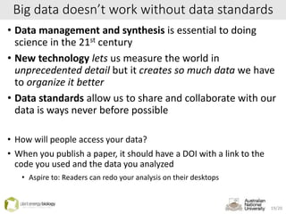 Big data doesn’t work without data standards
• Data management and synthesis is essential to doing
science in the 21st century
• New technology lets us measure the world in
unprecedented detail but it creates so much data we have
to organize it better
• Data standards allow us to share and collaborate with our
data is ways never before possible
• How will people access your data?
• When you publish a paper, it should have a DOI with a link to the
code you used and the data you analyzed
• Aspire to: Readers can redo your analysis on their desktops
19/20
 