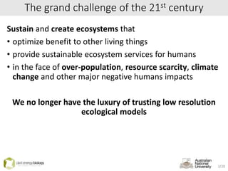 The grand challenge of the 21st century
Sustain and create ecosystems that
• optimize benefit to other living things
• provide sustainable ecosystem services for humans
• in the face of over-population, resource scarcity, climate
change and other major negative humans impacts
We no longer have the luxury of trusting low resolution
ecological models
3/20
 