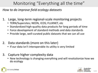 Monitoring “Everything all the time”
How to do improve field ecology datasets
1. Large, long-term regional-scale monitoring projects
• TERN/Supersites; NEON, ICOS; FLUXNET, etc
• Standardized high-quality data products for long periods of time
• Force development of standard methods and data standards
• Provide large, well-curated public datasets that we can all use
2. Data standards (more on this later)
• If our data isn’t interoperable its utility is very limited
3. Capture higher complexity data
• New technology is changing everything and will revolutionize how we
do ecology
5/20
 